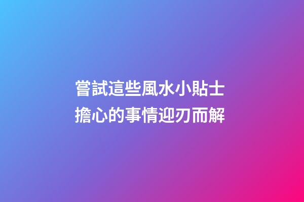 嘗試這些風水小貼士 擔心的事情迎刃而解